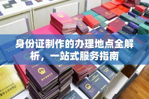 工农身份证制作的办理地点全解析，一站式服务指南