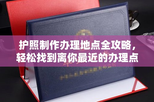 工农护照制作办理地点全攻略，轻松找到离你最近的办理点